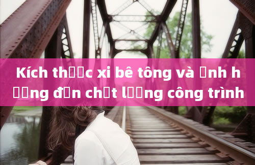 Kích thước xi bê tông và ảnh hưởng đến chất lượng công trình