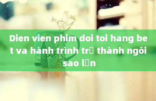 Dien vien phim doi toi hang bet va hành trình trở thành ngôi sao lớn