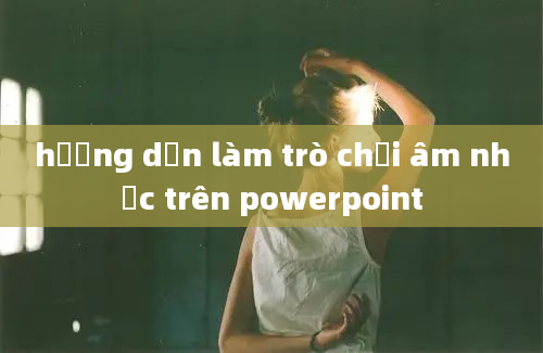 hướng dẫn làm trò chơi âm nhạc trên powerpoint