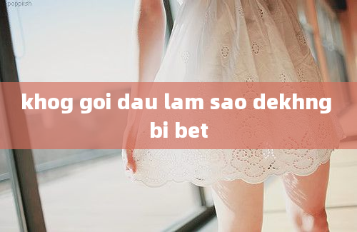 khog goi dau lam sao dekhng bi bet